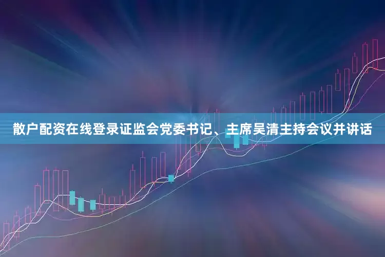 散户配资在线登录证监会党委书记、主席吴清主持会议并讲话