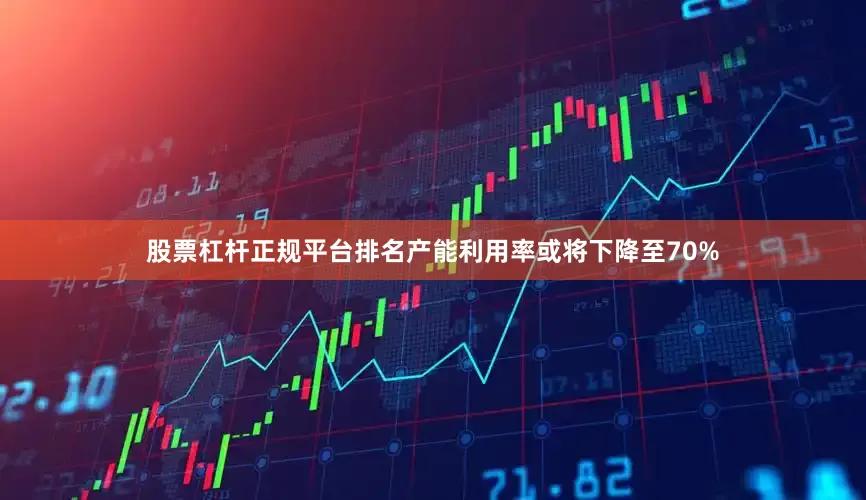 股票杠杆正规平台排名产能利用率或将下降至70%