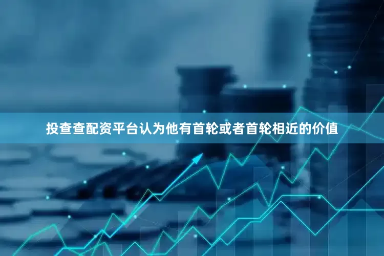 投查查配资平台认为他有首轮或者首轮相近的价值
