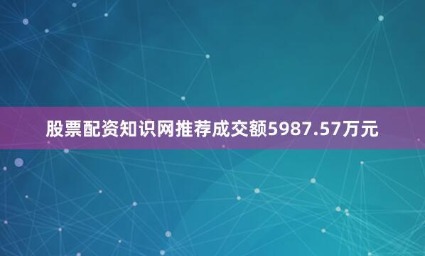 股票配资知识网推荐成交额5987.57万元