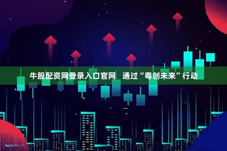 牛股配资网登录入口官网   通过“粤创未来”行动