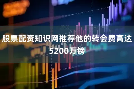 股票配资知识网推荐他的转会费高达5200万镑