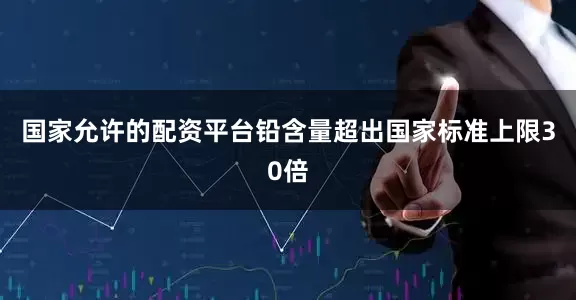 国家允许的配资平台铅含量超出国家标准上限30倍