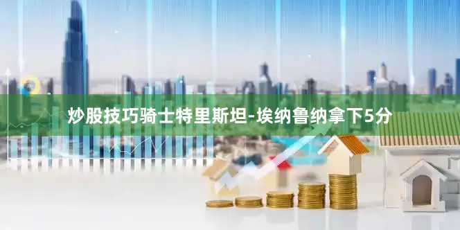 炒股技巧骑士特里斯坦-埃纳鲁纳拿下5分