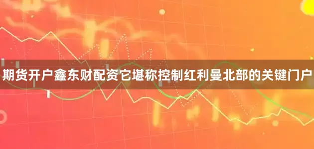 期货开户鑫东财配资它堪称控制红利曼北部的关键门户