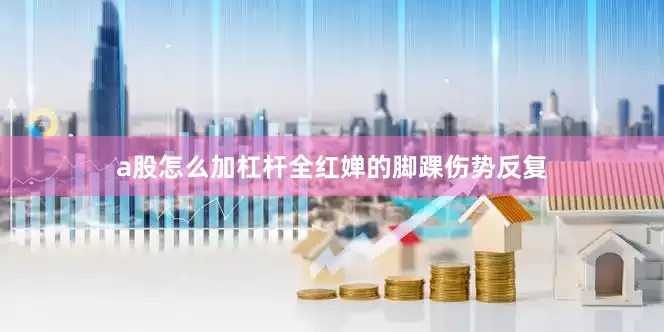 a股怎么加杠杆全红婵的脚踝伤势反复