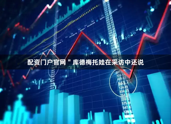 配资门户官网＂库德梅托娃在采访中还说