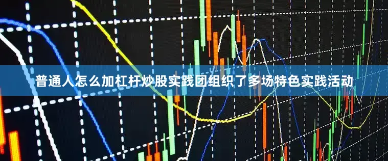 普通人怎么加杠杆炒股实践团组织了多场特色实践活动