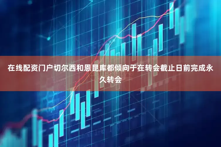 在线配资门户切尔西和恩昆库都倾向于在转会截止日前完成永久转会