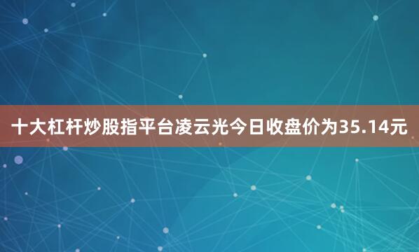 十大杠杆炒股指平台凌云光今日收盘价为35.14元